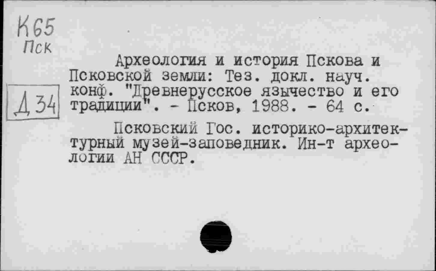 ﻿№5
Пек
Археология и история Пскова и Псковской земли: Тез. докл. науч, конф. ’’Древнерусское язычество" и его традиции1'. - Псков, 1988. - 64 с.
Псковский Гос. историко-архитек турный музей-заловедник. Ин-т археологии АН СССР.